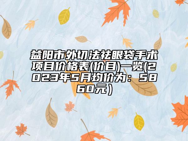 益陽市外切法祛眼袋手術(shù)項(xiàng)目價格表(價目)一覽(2023年5月均價為：5860元）