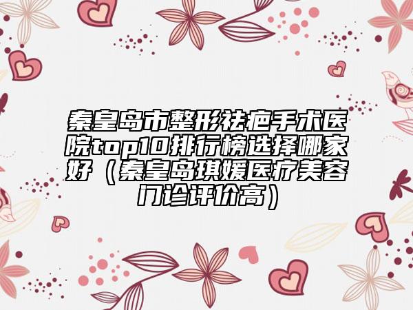 秦皇島市整形祛疤手術(shù)醫(yī)院top10排行榜選擇哪家好（秦皇島琪媛醫(yī)療美容門(mén)診評(píng)價(jià)高）