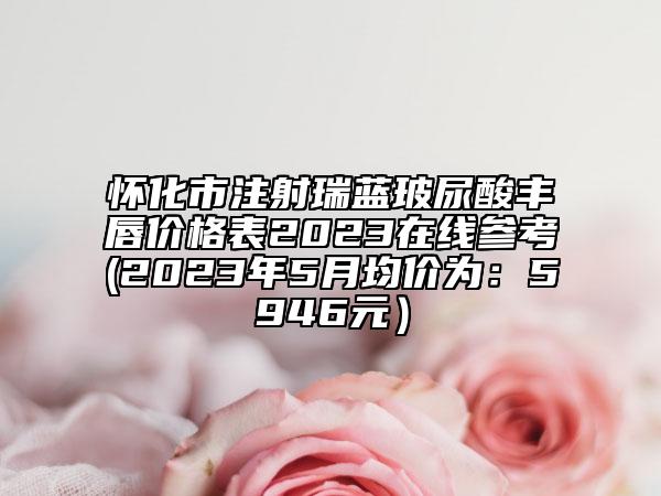 懷化市注射瑞藍(lán)玻尿酸豐唇價(jià)格表2023在線參考(2023年5月均價(jià)為：5946元）