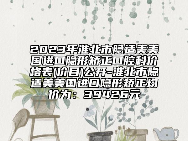 2023年淮北市隱適美美國進口隱形矯正口腔科價格表(價目)公開-淮北市隱適美美國進口隱形矯正均價為：39426元