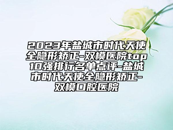 2023年鹽城市時(shí)代天使全隱形矯正-雙模醫(yī)院top10強(qiáng)排行名單點(diǎn)評(píng)-鹽城市時(shí)代天使全隱形矯正-雙模口腔醫(yī)院