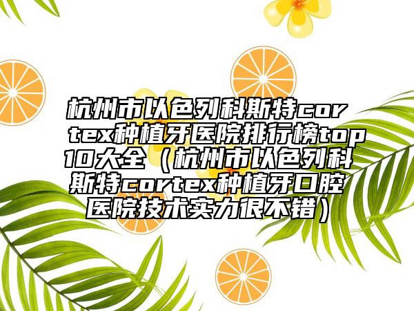 杭州市以色列科斯特cortex種植牙醫(yī)院排行榜top10大全（杭州市以色列科斯特cortex種植牙口腔醫(yī)院技術實力很不錯）