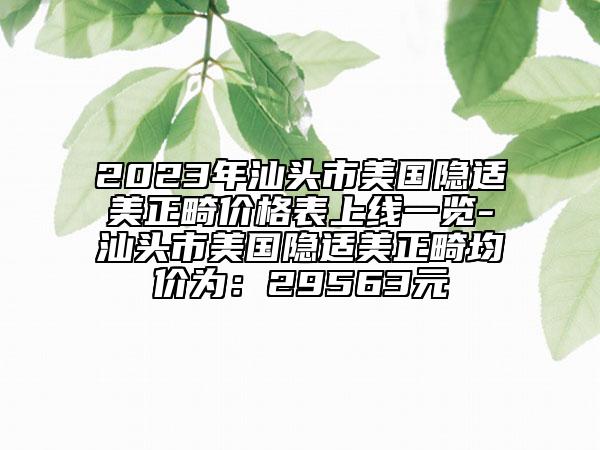 2023年汕頭市美國隱適美正畸價格表上線一覽-汕頭市美國隱適美正畸均價為：29563元