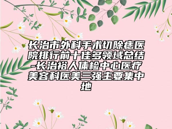 長(zhǎng)治市外科手術(shù)切除痣醫(yī)院排行前十佳多領(lǐng)域總結(jié)-長(zhǎng)治裕人體檢中心醫(yī)療美容科醫(yī)美三強(qiáng)主要集中地