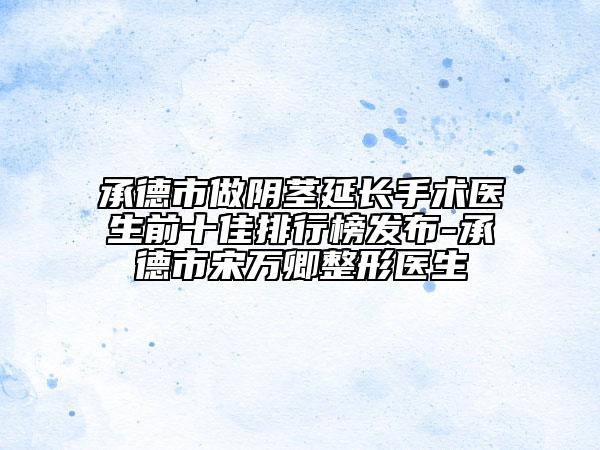 承德市做陰莖延長手術(shù)醫(yī)生前十佳排行榜發(fā)布-承德市宋萬卿整形醫(yī)生