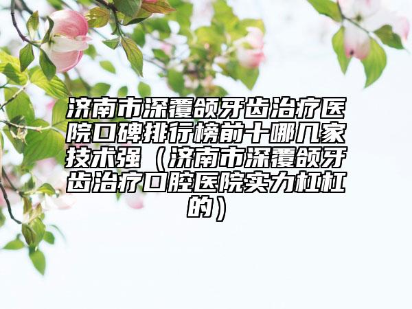 濟南市深覆頜牙齒治療醫(yī)院口碑排行榜前十哪幾家技術(shù)強（濟南市深覆頜牙齒治療口腔醫(yī)院實力杠杠的）