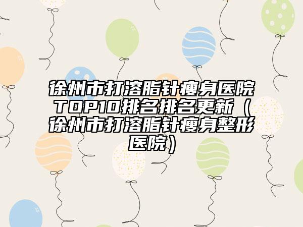 徐州市打溶脂針瘦身醫(yī)院TOP10排名排名更新（徐州市打溶脂針瘦身整形醫(yī)院）