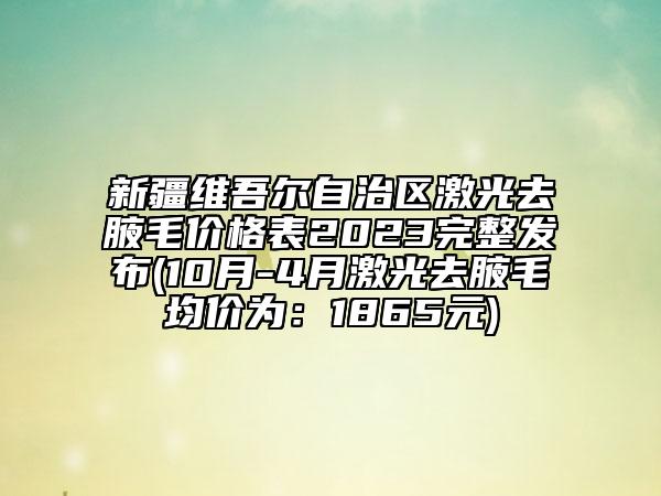 新疆維吾爾自治區(qū)激光去腋毛價(jià)格表2023完整發(fā)布(10月-4月激光去腋毛均價(jià)為：1865元)