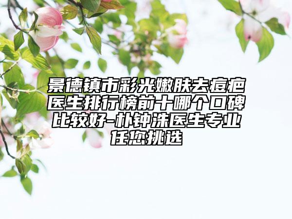 景德鎮(zhèn)市彩光嫩膚去痘疤醫(yī)生排行榜前十哪個(gè)口碑比較好-樸鐘洙醫(yī)生專業(yè)任您挑選
