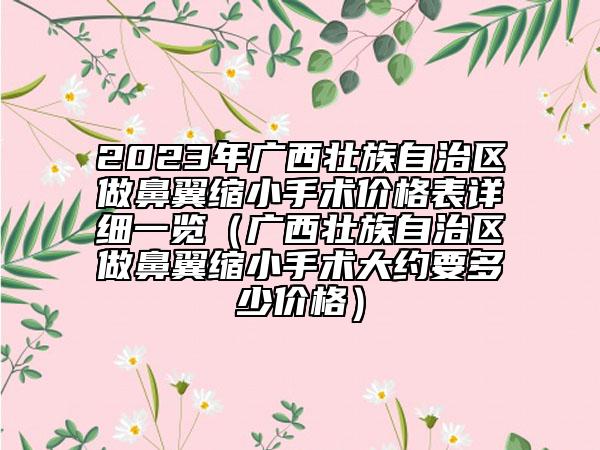 2023年廣西壯族自治區(qū)做鼻翼縮小手術(shù)價格表詳細(xì)一覽（廣西壯族自治區(qū)做鼻翼縮小手術(shù)大約要多少價格）