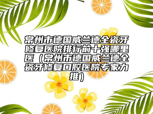 常州市德國威蘭德全瓷牙修復(fù)醫(yī)院排行前十強(qiáng)哪里醫(yī)（常州市德國威蘭德全瓷牙修復(fù)口腔醫(yī)院專家力推）