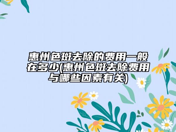 惠州色斑去除的費(fèi)用一般在多少(惠州色斑去除費(fèi)用與哪些因素有關(guān))
