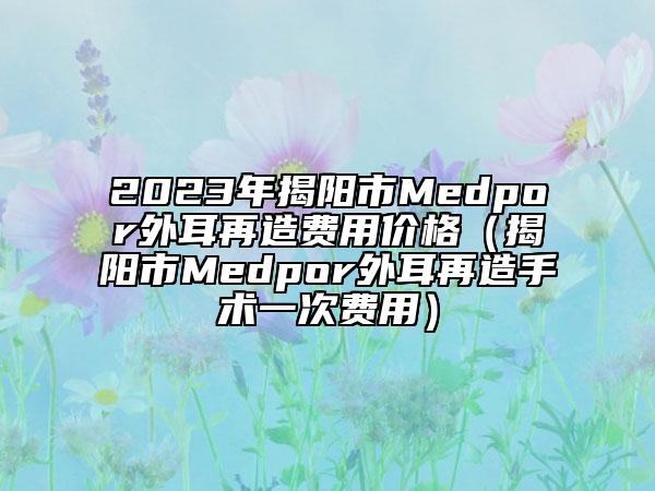 2023年揭陽市Medpor外耳再造費用價格（揭陽市Medpor外耳再造手術一次費用）