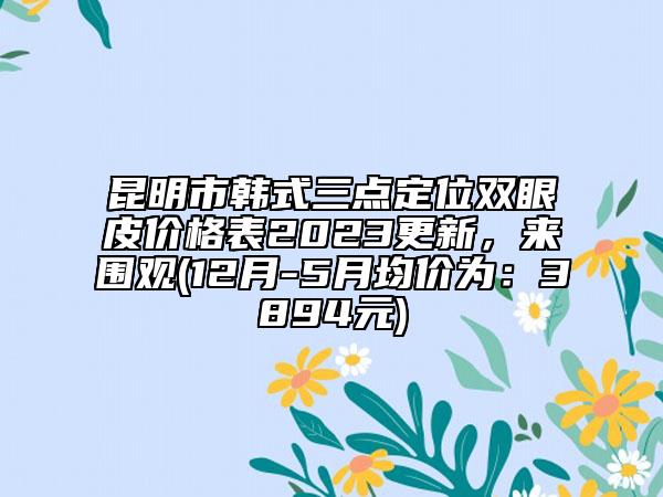 昆明市韓式三點定位雙眼皮價格表2023更新，來圍觀(12月-5月均價為：3894元)