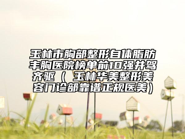 玉林市胸部整形自體脂肪豐胸醫(yī)院榜單前10強(qiáng)并駕齊驅(qū)（?玉林華美整形美容門(mén)診部靠譜正規(guī)醫(yī)美）