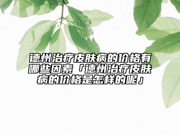 德州治療皮膚病的價格有哪些因素「德州治療皮膚病的價格是怎樣的呢」