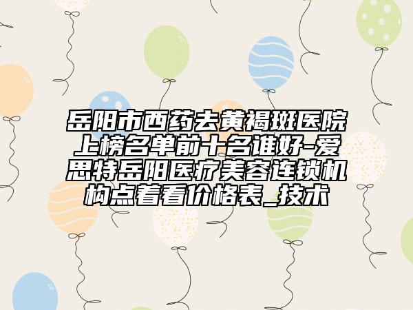 岳陽市西藥去黃褐斑醫(yī)院上榜名單前十名誰好-愛思特岳陽醫(yī)療美容連鎖機構點著看價格表_技術