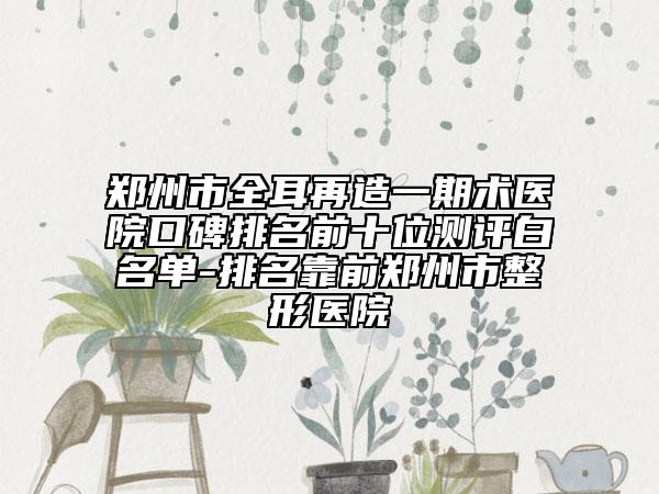 鄭州市全耳再造一期術(shù)醫(yī)院口碑排名前十位測評白名單-排名靠前鄭州市整形醫(yī)院