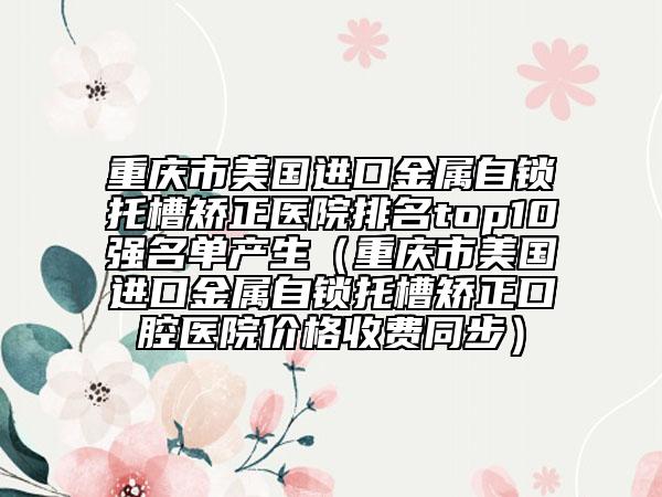 重慶市美國進(jìn)口金屬自鎖托槽矯正醫(yī)院排名top10強(qiáng)名單產(chǎn)生（重慶市美國進(jìn)口金屬自鎖托槽矯正口腔醫(yī)院價(jià)格收費(fèi)同步）