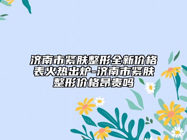 濟南市緊膚整形全新價格表火熱出爐-濟南市緊膚整形價格昂貴嗎