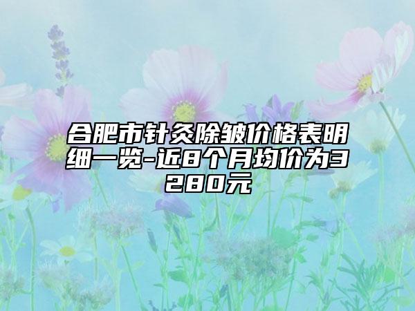 合肥市針灸除皺價格表明細一覽-近8個月均價為3280元