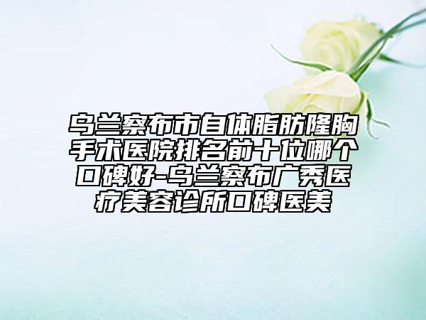 烏蘭察布市自體脂肪隆胸手術(shù)醫(yī)院排名前十位哪個口碑好-烏蘭察布廣秀醫(yī)療美容診所口碑醫(yī)美