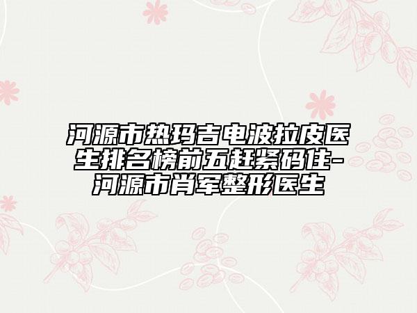 河源市熱瑪吉電波拉皮醫(yī)生排名榜前五趕緊碼住-河源市肖軍整形醫(yī)生