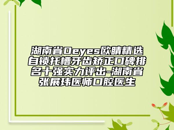 湖南省Oeyes歐睛精選自鎖托槽牙齒矯正口碑排名十強(qiáng)實(shí)力評(píng)出-湖南省張展瑋醫(yī)師口腔醫(yī)生