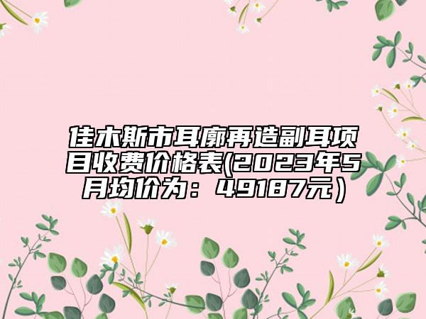 佳木斯市耳廓再造副耳項目收費價格表(2023年5月均價為：49187元）