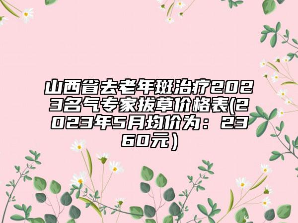 山西省去老年斑治療2023名氣專家拔草價(jià)格表(2023年5月均價(jià)為：2360元）
