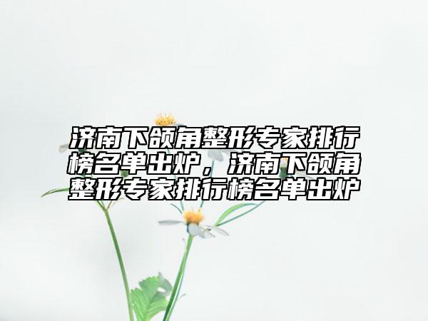 濟(jì)南下頜角整形專家排行榜名單出爐，濟(jì)南下頜角整形專家排行榜名單出爐