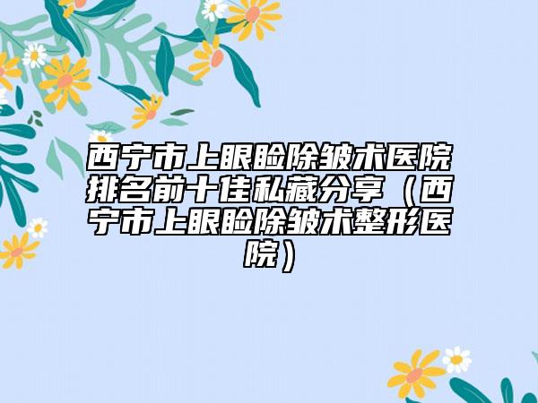 西寧市上眼瞼除皺術醫(yī)院排名前十佳私藏分享（西寧市上眼瞼除皺術整形醫(yī)院）