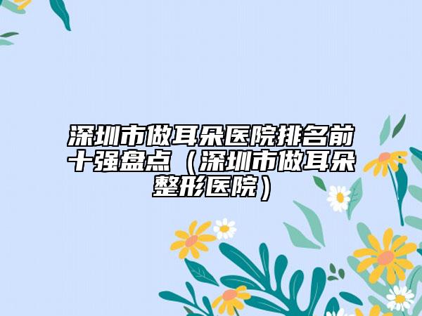 深圳市做耳朵醫(yī)院排名前十強(qiáng)盤(pán)點(diǎn)（深圳市做耳朵整形醫(yī)院）