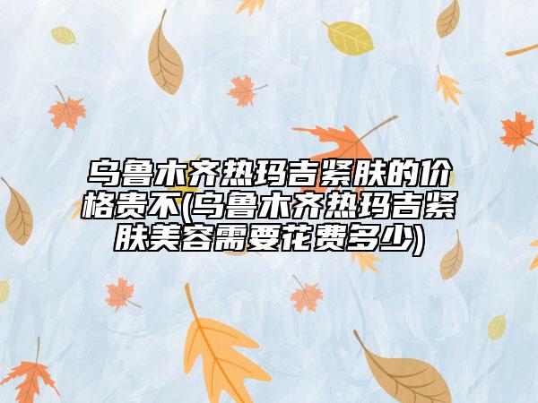 烏魯木齊熱瑪吉緊膚的價(jià)格貴不(烏魯木齊熱瑪吉緊膚美容需要花費(fèi)多少)