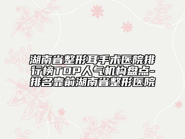 湖南省整形耳手術醫(yī)院排行榜TOP人氣機構盤點-排名靠前湖南省整形醫(yī)院