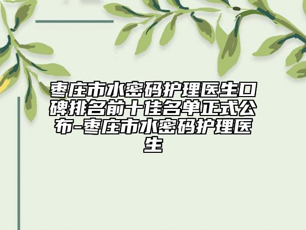 棗莊市水密碼護理醫(yī)生口碑排名前十佳名單正式公布-棗莊市水密碼護理醫(yī)生