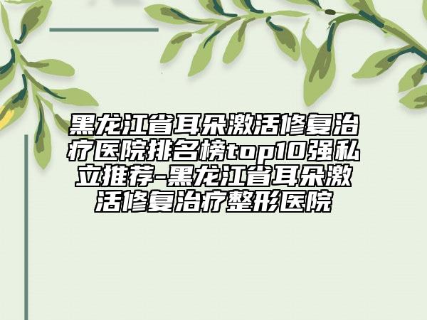 黑龍江省耳朵激活修復治療醫(yī)院排名榜top10強私立推薦-黑龍江省耳朵激活修復治療整形醫(yī)院