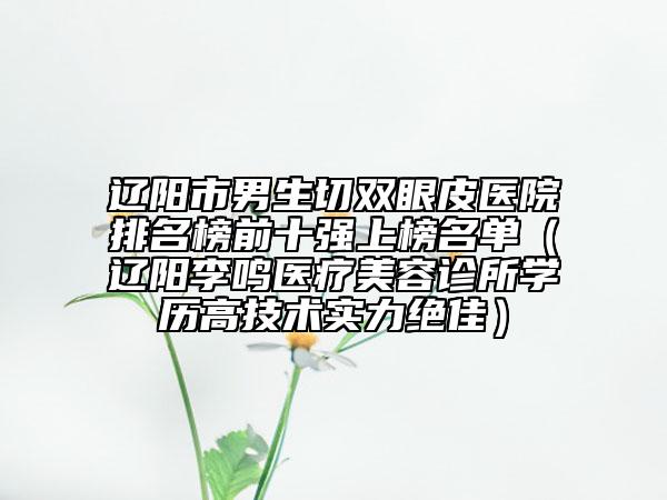 遼陽(yáng)市男生切雙眼皮醫(yī)院排名榜前十強(qiáng)上榜名單（遼陽(yáng)李鳴醫(yī)療美容診所學(xué)歷高技術(shù)實(shí)力絕佳）
