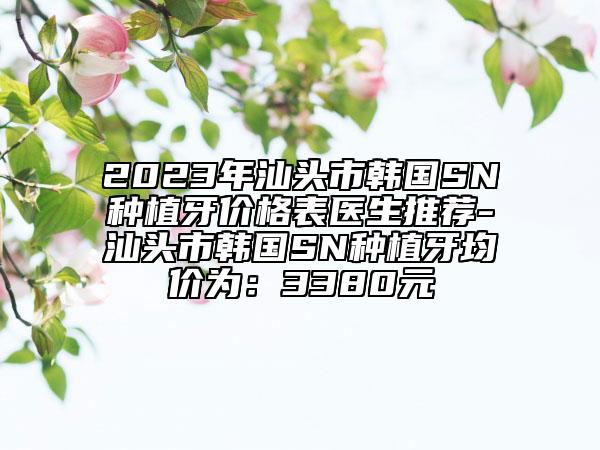 2023年汕頭市韓國SN種植牙價格表醫(yī)生推薦-汕頭市韓國SN種植牙均價為：3380元