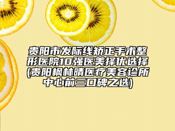 貴陽(yáng)市發(fā)際線矯正手術(shù)整形醫(yī)院10強(qiáng)醫(yī)美擇優(yōu)選擇(貴陽(yáng)楓林晴醫(yī)療美容診所中心前三口碑之選)
