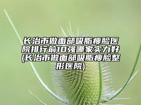 長治市做面部吸脂瘦臉醫(yī)院排行前10強哪家實力好(長治市做面部吸脂瘦臉整形醫(yī)院)