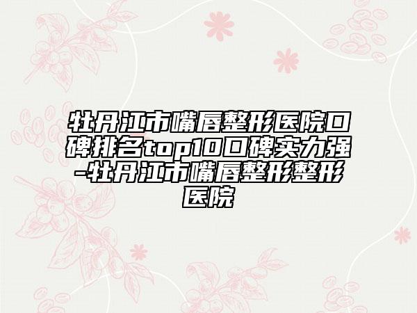 牡丹江市嘴唇整形醫(yī)院口碑排名top10口碑實(shí)力強(qiáng)-牡丹江市嘴唇整形整形醫(yī)院