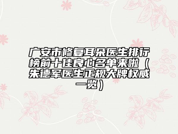 廣安市修復(fù)耳朵醫(yī)生排行榜前十佳良心名單來啦（朱德軍醫(yī)生正規(guī)大牌權(quán)威一覽）