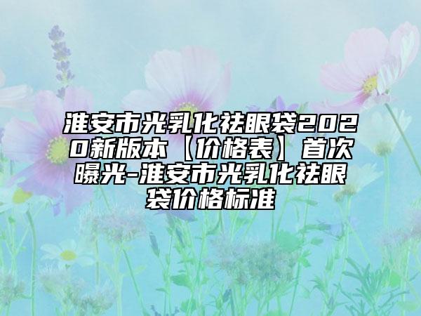 淮安市光乳化祛眼袋2020新版本【價格表】首次曝光-淮安市光乳化祛眼袋價格標準