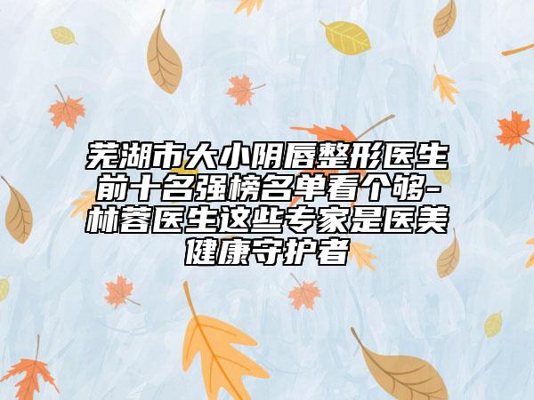 蕪湖市大小陰唇整形醫(yī)生前十名強榜名單看個夠-林蓉醫(yī)生這些專家是醫(yī)美健康守護者