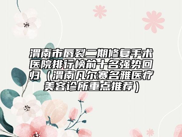 渭南市唇裂二期修復(fù)手術(shù)醫(yī)院排行榜前十名強(qiáng)勢(shì)回歸（渭南凡爾賽名雅醫(yī)療美容診所重點(diǎn)推薦）