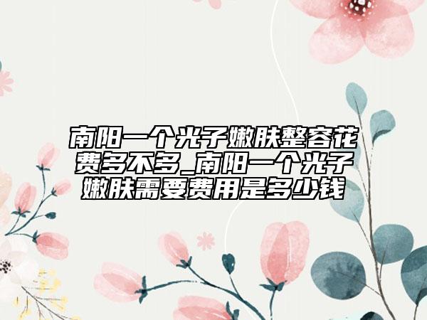 南陽(yáng)一個(gè)光子嫩膚整容花費(fèi)多不多_南陽(yáng)一個(gè)光子嫩膚需要費(fèi)用是多少錢(qián)