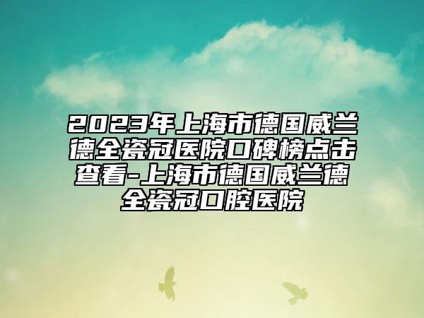 2023年上海市德國威蘭德全瓷冠醫(yī)院口碑榜點擊查看-上海市德國威蘭德全瓷冠口腔醫(yī)院