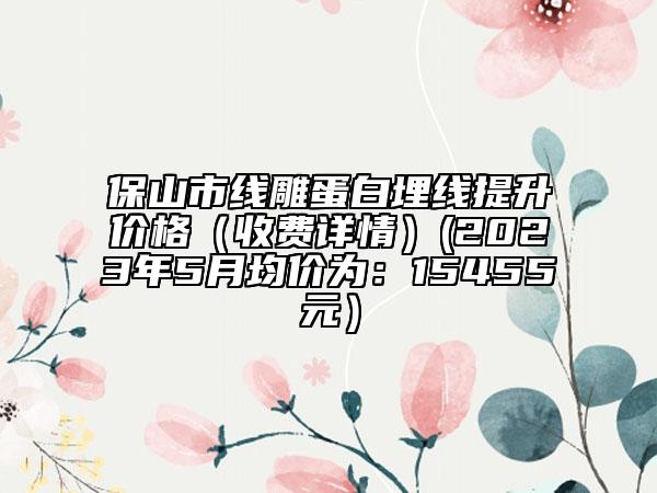 保山市線雕蛋白埋線提升價(jià)格（收費(fèi)詳情）(2023年5月均價(jià)為：15455元）