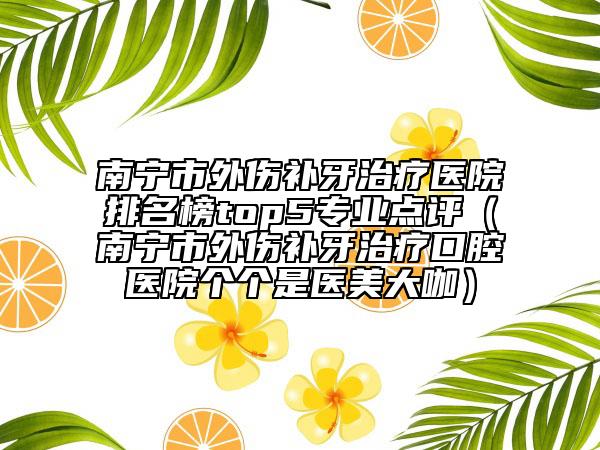 南寧市外傷補牙治療醫(yī)院排名榜top5專業(yè)點評（南寧市外傷補牙治療口腔醫(yī)院個個是醫(yī)美大咖）